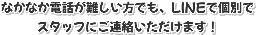 なかなか電話が難しい方でも、LINEで個別でスタッフにご連絡いただけます！